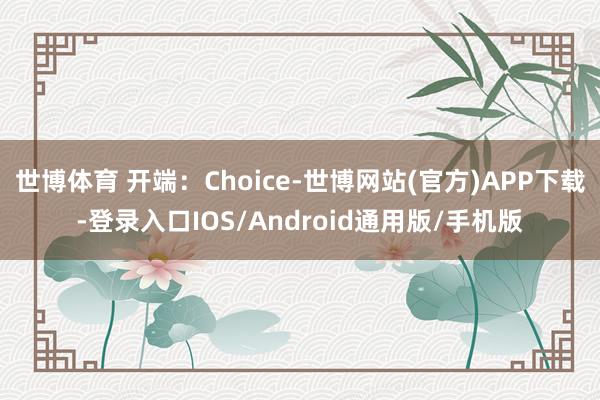世博体育 开端：Choice-世博网站(官方)APP下载-登录入口IOS/Android通用版/手机版