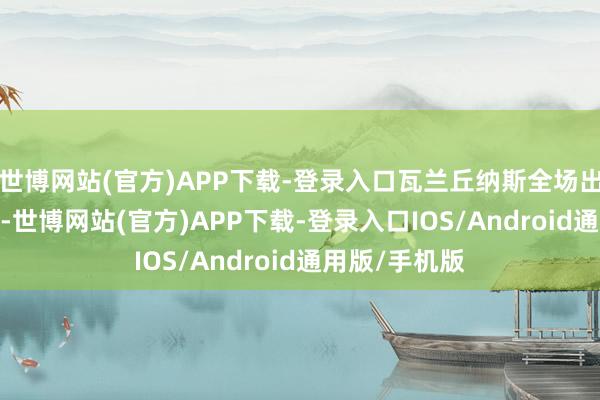 世博网站(官方)APP下载-登录入口瓦兰丘纳斯全场出场21分16秒-世博网站(官方)APP下载-登录入口IOS/Android通用版/手机版
