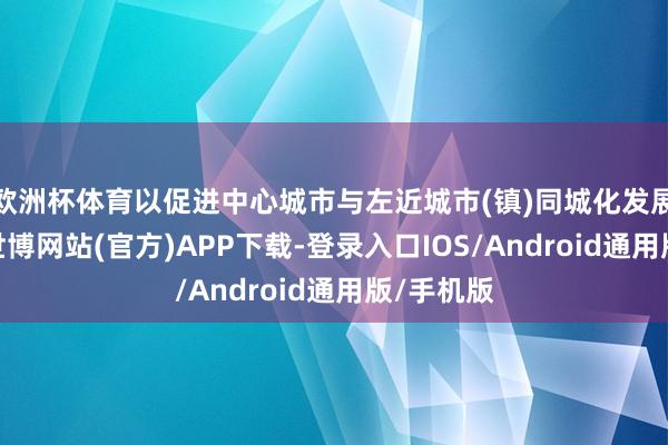 欧洲杯体育以促进中心城市与左近城市(镇)同城化发展为场合-世博网站(官方)APP下载-登录入口IOS/Android通用版/手机版