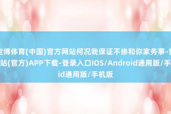 世博体育(中国)官方网站何况我保证不掺和你家务事-世博网站(官方)APP下载-登录入口IOS/Android通用版/手机版