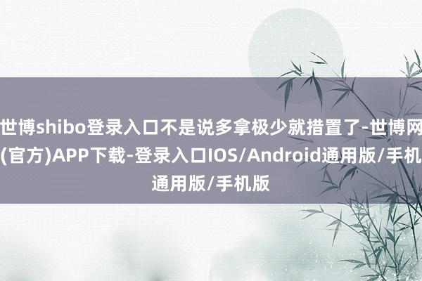世博shibo登录入口不是说多拿极少就措置了-世博网站(官方)APP下载-登录入口IOS/Android通用版/手机版