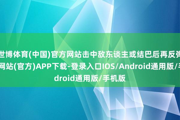 世博体育(中国)官方网站击中敌东谈主或结巴后再反弹-世博网站(官方)APP下载-登录入口IOS/Android通用版/手机版