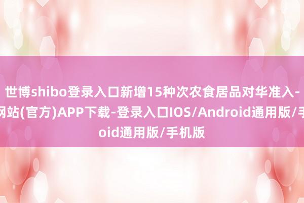 世博shibo登录入口新增15种次农食居品对华准入-世博网站(官方)APP下载-登录入口IOS/Android通用版/手机版