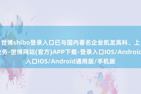 世博shibo登录入口已与国内著名企业凯龙高科、上燃能源等开展业务-世博网站(官方)APP下载-登录入口IOS/Android通用版/手机版