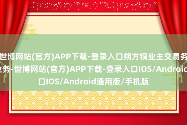 世博网站(官方)APP下载-登录入口朔方铜业主交易务由无机盐化工业务-世博网站(官方)APP下载-登录入口IOS/Android通用版/手机版