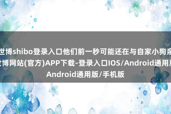世博shibo登录入口他们前一秒可能还在与自家小狗亲密玩耍-世博网站(官方)APP下载-登录入口IOS/Android通用版/手机版