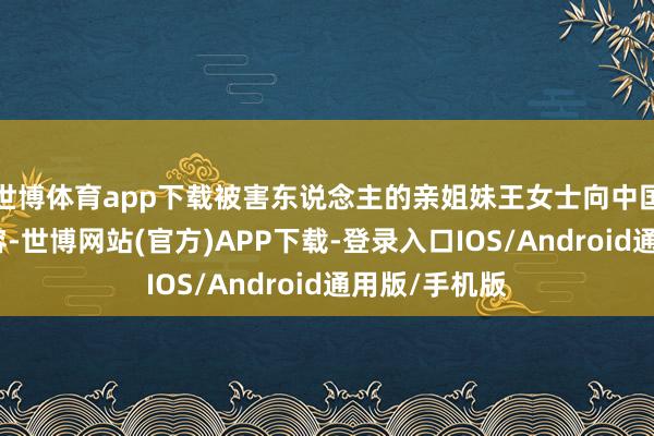 世博体育app下载被害东说念主的亲姐妹王女士向中国新闻周刊先容-世博网站(官方)APP下载-登录入口IOS/Android通用版/手机版