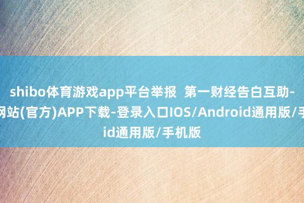 shibo体育游戏app平台举报 第一财经告白互助-世博网站(官方)APP下载-登录入口IOS/Android通用版/手机版