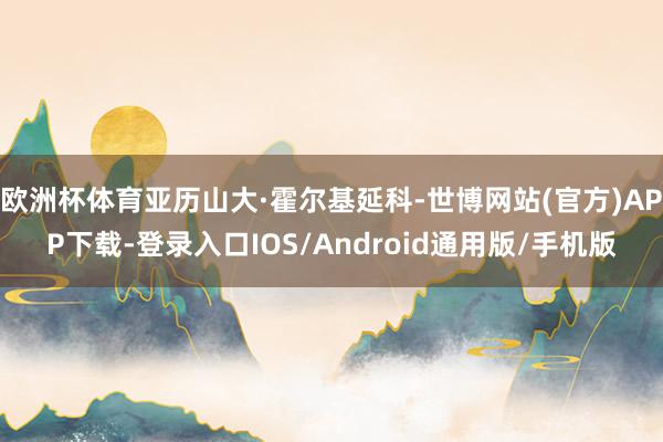 欧洲杯体育亚历山大·霍尔基延科-世博网站(官方)APP下载-登录入口IOS/Android通用版/手机版
