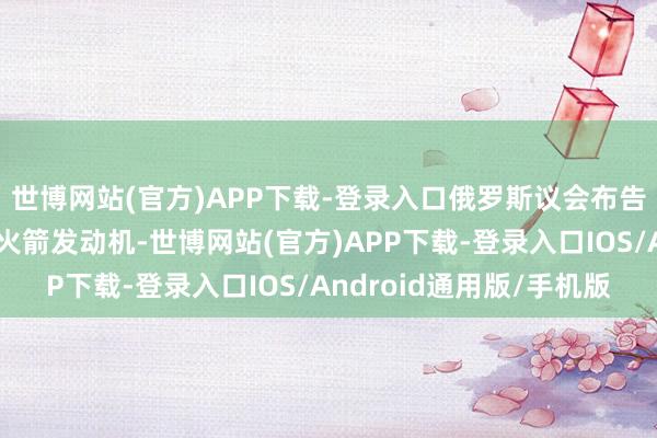 世博网站(官方)APP下载-登录入口俄罗斯议会布告暂停对好意思国出口火箭发动机-世博网站(官方)APP下载-登录入口IOS/Android通用版/手机版