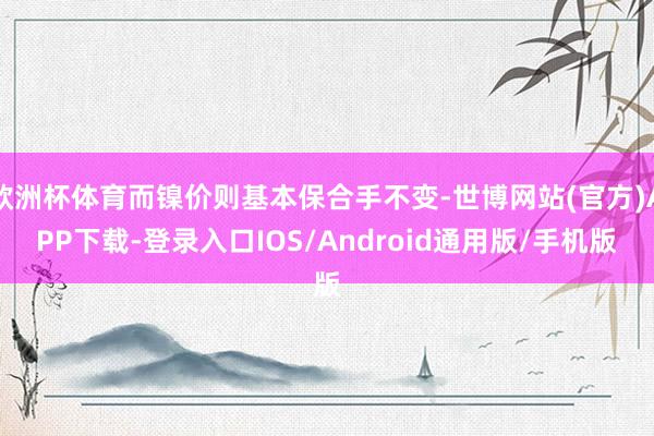 欧洲杯体育而镍价则基本保合手不变-世博网站(官方)APP下载-登录入口IOS/Android通用版/手机版