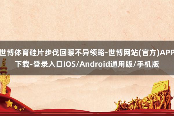 世博体育硅片步伐回暖不异领略-世博网站(官方)APP下载-登录入口IOS/Android通用版/手机版