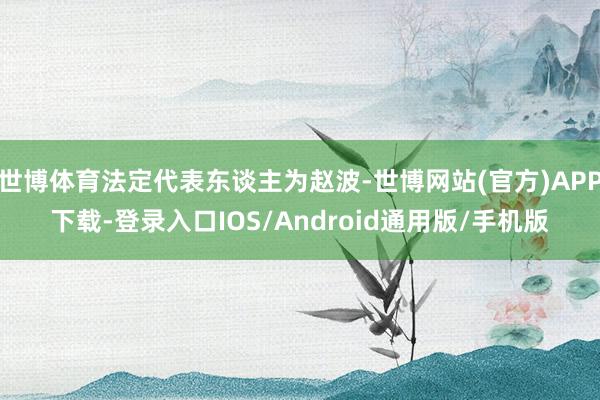 世博体育法定代表东谈主为赵波-世博网站(官方)APP下载-登录入口IOS/Android通用版/手机版