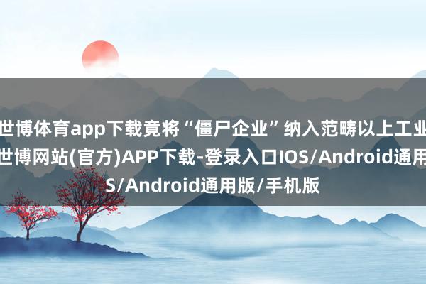 世博体育app下载竟将“僵尸企业”纳入范畴以上工业企业目次-世博网站(官方)APP下载-登录入口IOS/Android通用版/手机版