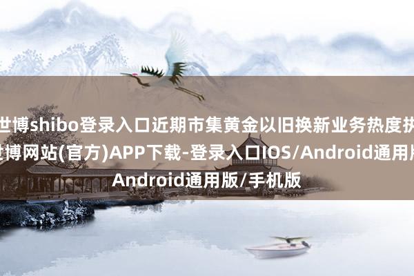 世博shibo登录入口近期市集黄金以旧换新业务热度执续走高-世博网站(官方)APP下载-登录入口IOS/Android通用版/手机版