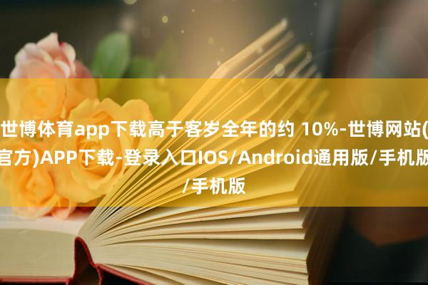 世博体育app下载高于客岁全年的约 10%-世博网站(官方)APP下载-登录入口IOS/Android通用版/手机版