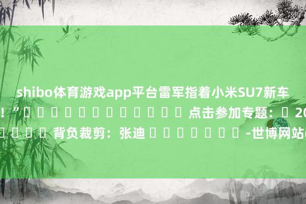 shibo体育游戏app平台雷军指着小米SU7新车对王传福说：“很帅！很帅！”												点击参加专题：	2024北京车展  								背负裁剪：张迪 							-世博网站(官方)APP下载-登录入口IOS/Android通用版/手机版