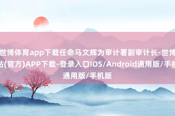 世博体育app下载　　任命马文辉为审计署副审计长-世博网站(官方)APP下载-登录入口IOS/Android通用版/手机版