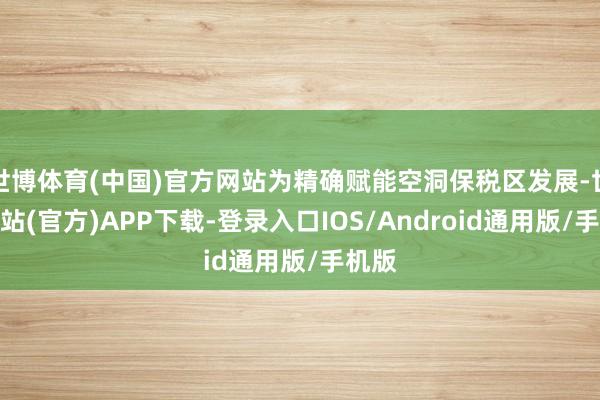 世博体育(中国)官方网站为精确赋能空洞保税区发展-世博网站(官方)APP下载-登录入口IOS/Android通用版/手机版