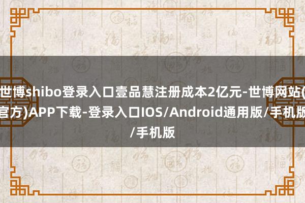 世博shibo登录入口壹品慧注册成本2亿元-世博网站(官方)APP下载-登录入口IOS/Android通用版/手机版