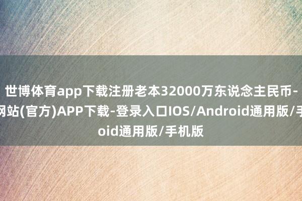 世博体育app下载注册老本32000万东说念主民币-世博网站(官方)APP下载-登录入口IOS/Android通用版/手机版