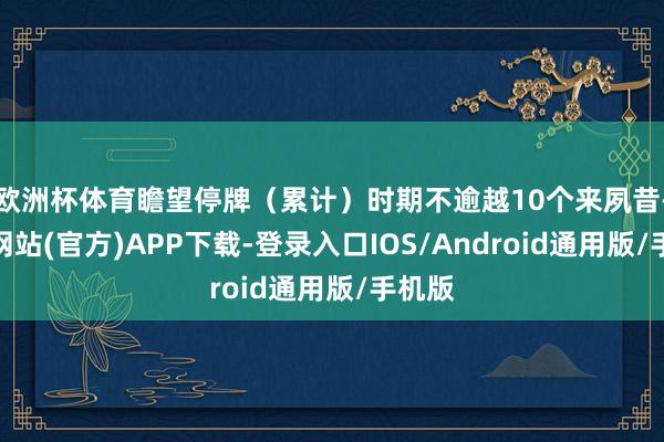欧洲杯体育瞻望停牌（累计）时期不逾越10个来夙昔-世博网站(官方)APP下载-登录入口IOS/Android通用版/手机版