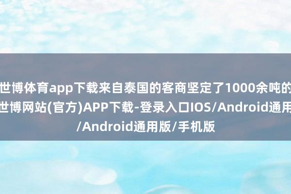 世博体育app下载来自泰国的客商坚定了1000余吨的出口订单-世博网站(官方)APP下载-登录入口IOS/Android通用版/手机版