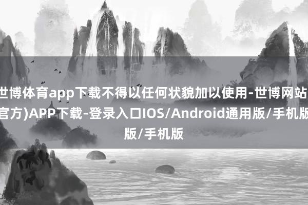 世博体育app下载不得以任何状貌加以使用-世博网站(官方)APP下载-登录入口IOS/Android通用版/手机版