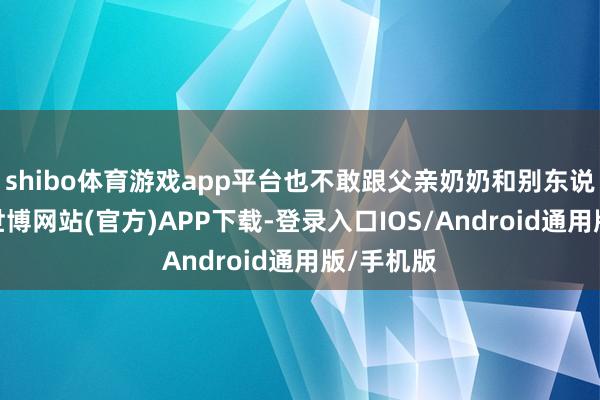 shibo体育游戏app平台也不敢跟父亲奶奶和别东说念主说-世博网站(官方)APP下载-登录入口IOS/Android通用版/手机版