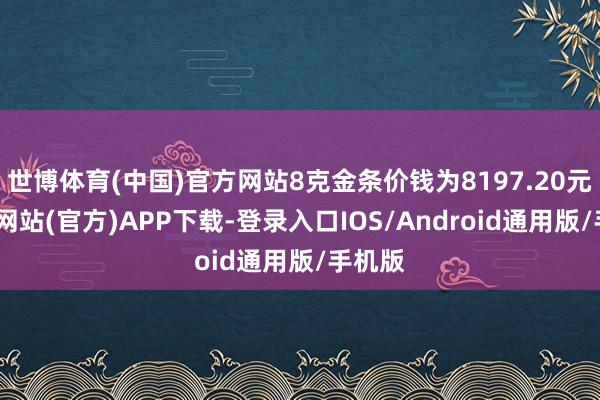 世博体育(中国)官方网站8克金条价钱为8197.20元-世博网站(官方)APP下载-登录入口IOS/Android通用版/手机版