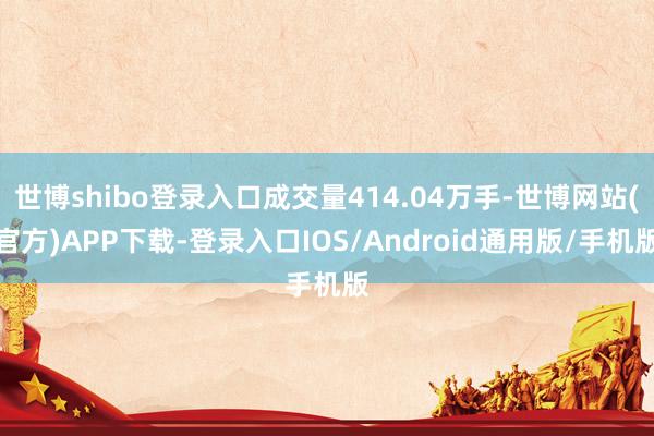 世博shibo登录入口成交量414.04万手-世博网站(官方)APP下载-登录入口IOS/Android通用版/手机版