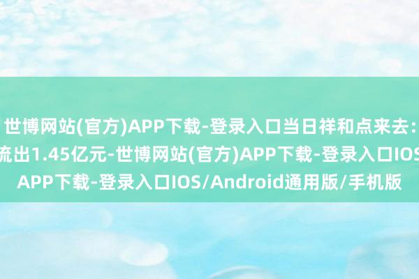 世博网站(官方)APP下载-登录入口当日祥和点来去：电投产融主力资金净流出1.45亿元-世博网站(官方)APP下载-登录入口IOS/Android通用版/手机版