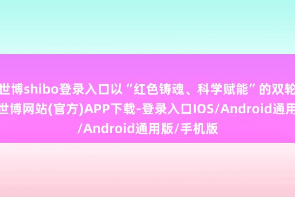 世博shibo登录入口以“红色铸魂、科学赋能”的双轮入手样式-世博网站(官方)APP下载-登录入口IOS/Android通用版/手机版