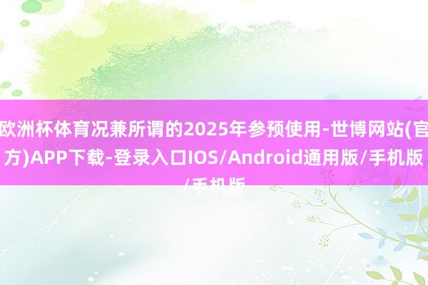 欧洲杯体育况兼所谓的2025年参预使用-世博网站(官方)APP下载-登录入口IOS/Android通用版/手机版