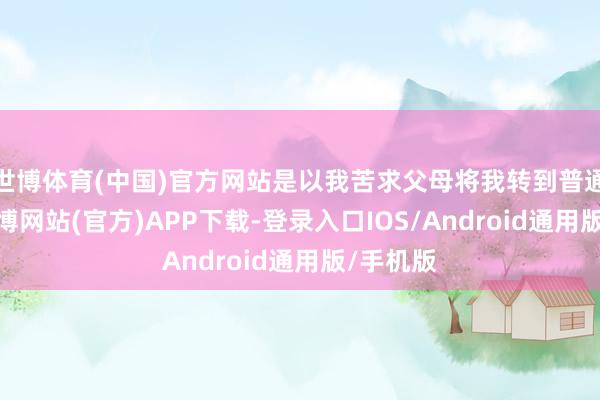 世博体育(中国)官方网站是以我苦求父母将我转到普通学校-世博网站(官方)APP下载-登录入口IOS/Android通用版/手机版