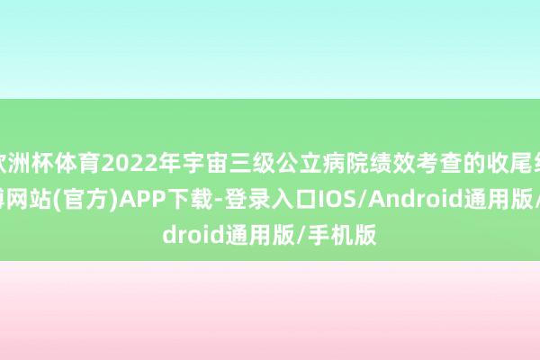 欧洲杯体育2022年宇宙三级公立病院绩效考查的收尾线路-世博网站(官方)APP下载-登录入口IOS/Android通用版/手机版