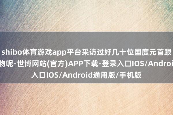 shibo体育游戏app平台采访过好几十位国度元首跟紧迫政事东谈主物呢-世博网站(官方)APP下载-登录入口IOS/Android通用版/手机版
