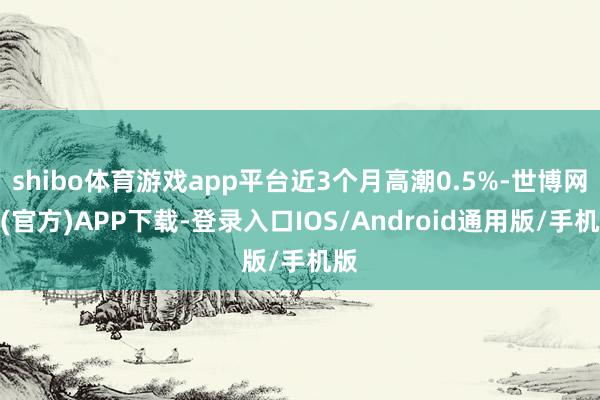 shibo体育游戏app平台近3个月高潮0.5%-世博网站(官方)APP下载-登录入口IOS/Android通用版/手机版