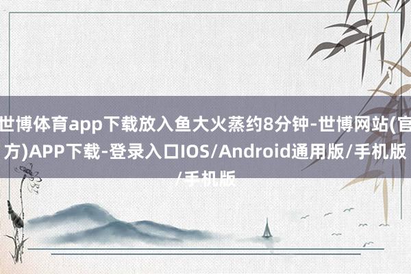 世博体育app下载放入鱼大火蒸约8分钟-世博网站(官方)APP下载-登录入口IOS/Android通用版/手机版