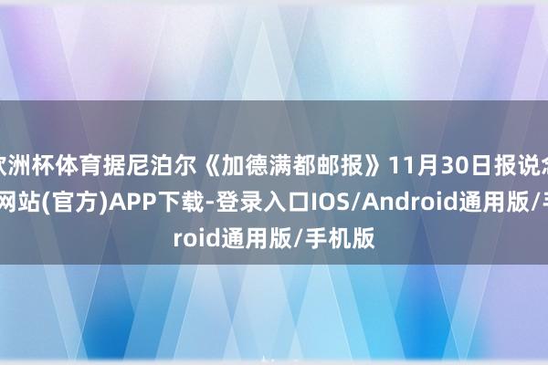 欧洲杯体育据尼泊尔《加德满都邮报》11月30日报说念-世博网站(官方)APP下载-登录入口IOS/Android通用版/手机版