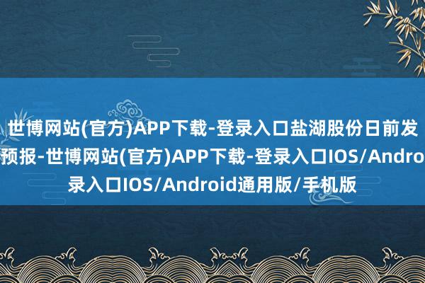 世博网站(官方)APP下载-登录入口 盐湖股份日前发布2025年度事迹预报-世博网站(官方)APP下载-登录入口IOS/Android通用版/手机版