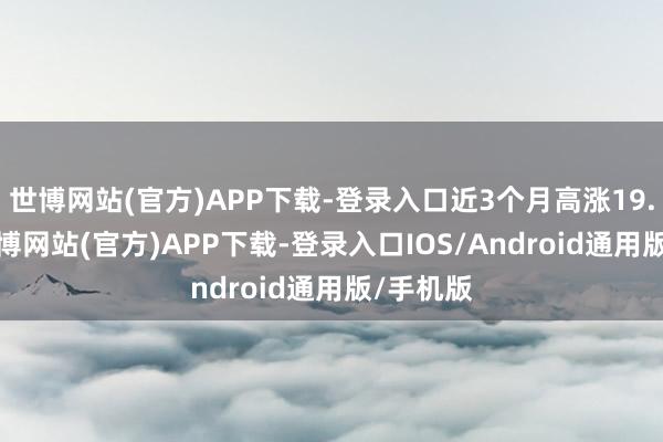 世博网站(官方)APP下载-登录入口近3个月高涨19.42%-世博网站(官方)APP下载-登录入口IOS/Android通用版/手机版