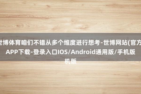 世博体育咱们不错从多个维度进行想考-世博网站(官方)APP下载-登录入口IOS/Android通用版/手机版