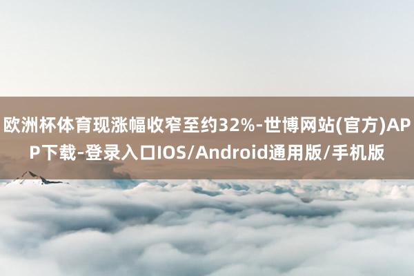 欧洲杯体育现涨幅收窄至约32%-世博网站(官方)APP下载-登录入口IOS/Android通用版/手机版