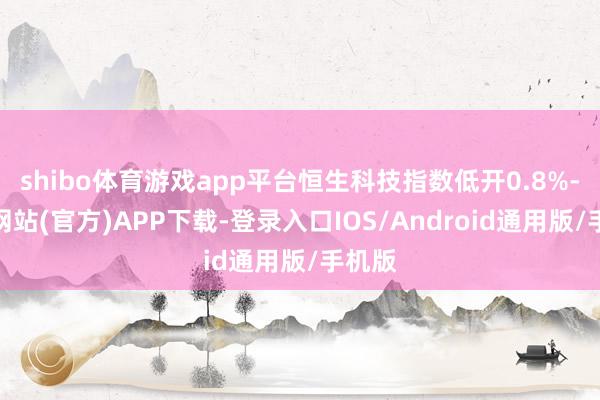 shibo体育游戏app平台恒生科技指数低开0.8%-世博网站(官方)APP下载-登录入口IOS/Android通用版/手机版