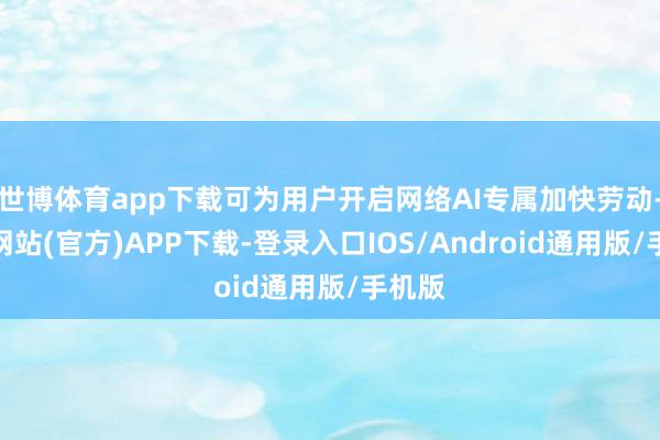 世博体育app下载可为用户开启网络AI专属加快劳动-世博网站(官方)APP下载-登录入口IOS/Android通用版/手机版