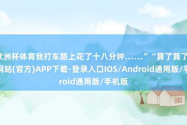 欧洲杯体育我打车路上花了十八分钟……”“算了算了-世博网站(官方)APP下载-登录入口IOS/Android通用版/手机版