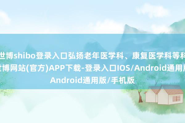 世博shibo登录入口弘扬老年医学科、康复医学科等科室作用-世博网站(官方)APP下载-登录入口IOS/Android通用版/手机版