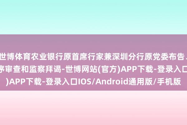 世博体育农业银行原首席行家兼深圳分行原党委布告、行长许锡龙经受次序审查和监察拜谒-世博网站(官方)APP下载-登录入口IOS/Android通用版/手机版