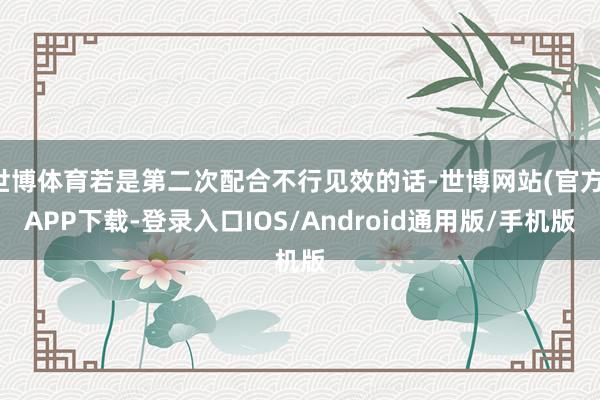 世博体育若是第二次配合不行见效的话-世博网站(官方)APP下载-登录入口IOS/Android通用版/手机版